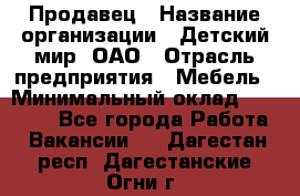 Продавец › Название организации ­ Детский мир, ОАО › Отрасль предприятия ­ Мебель › Минимальный оклад ­ 27 000 - Все города Работа » Вакансии   . Дагестан респ.,Дагестанские Огни г.